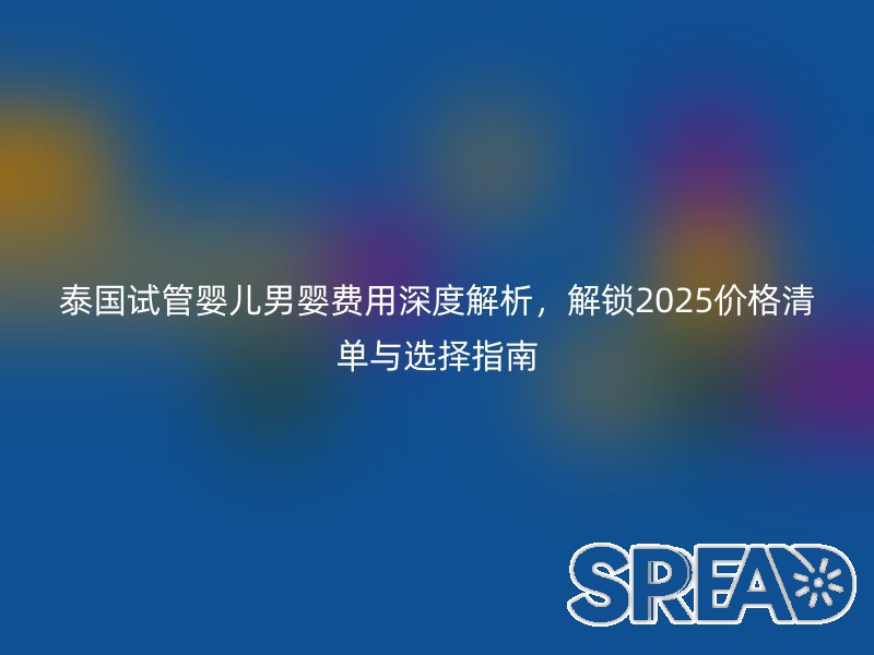 泰国试管婴儿男婴费用深度解析，解锁2025价格清单与选择指南