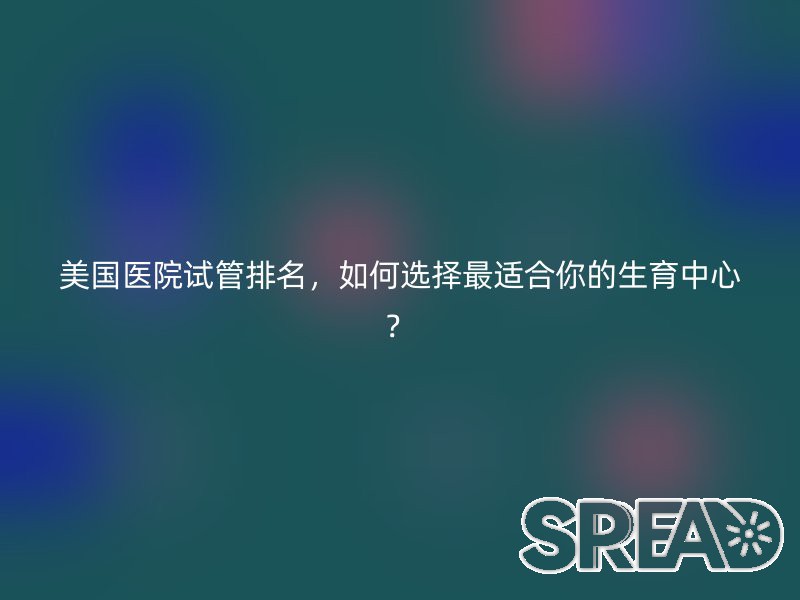 美国医院试管排名，如何选择最适合你的生育中心？