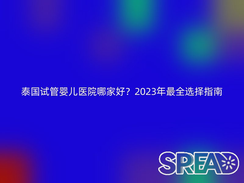 泰国试管婴儿医院哪家好？2025年最全选择指南