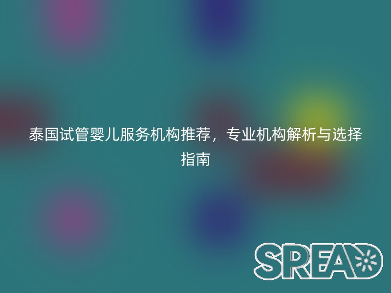 泰国试管婴儿服务机构推荐，专业机构解析与选择指南