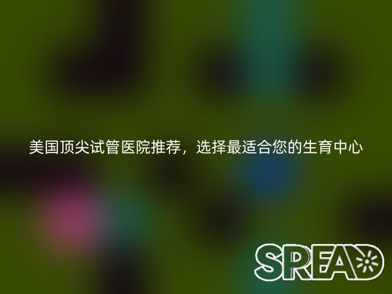 美国顶尖试管医院推荐，选择最适合您的生育中心