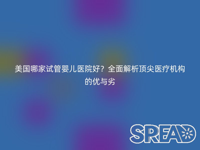美国哪家试管婴儿医院好？全面解析顶尖医疗机构的优与劣
