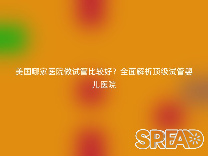 美国哪家医院做试管比较好？全面解析顶级试管婴儿医院