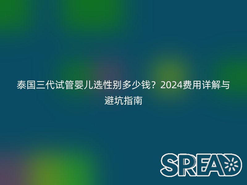 泰国三代试管婴儿选性别多少钱？2024费用详解与避坑指南
