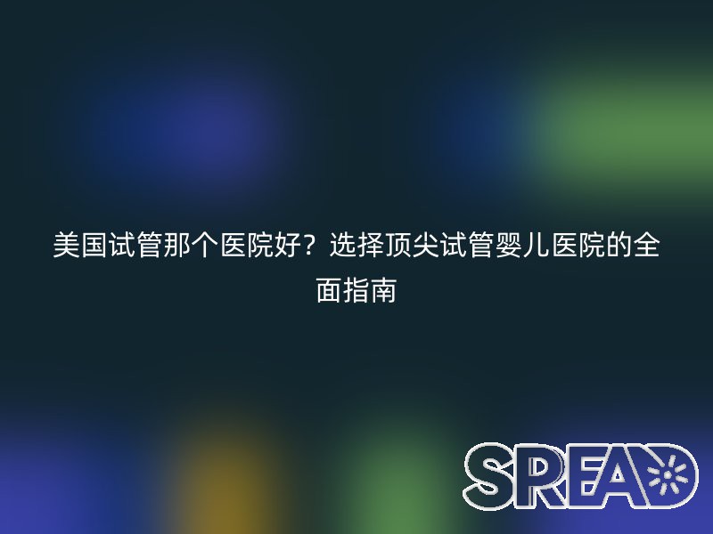 美国试管那个医院好？选择顶尖试管婴儿医院的全面指南