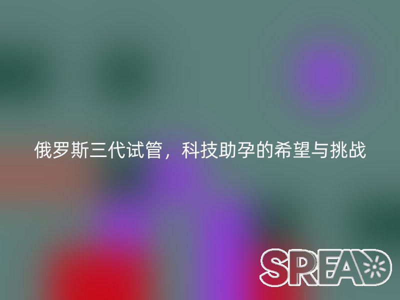 俄罗斯三代试管，科技助孕的希望与挑战