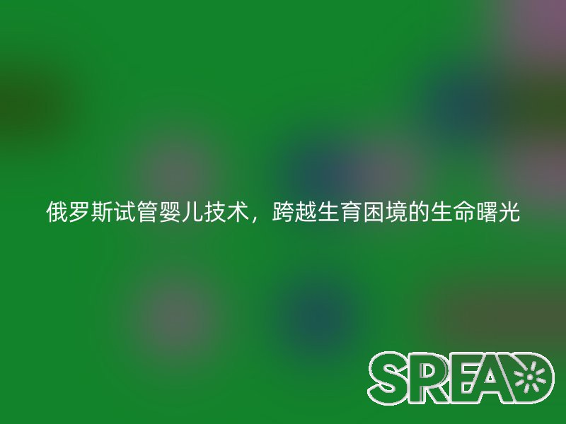 俄罗斯试管婴儿技术，跨越生育困境的生命曙光