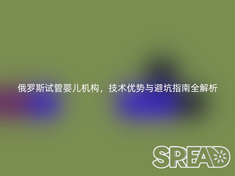 俄罗斯试管婴儿机构，技术优势与避坑指南全解析