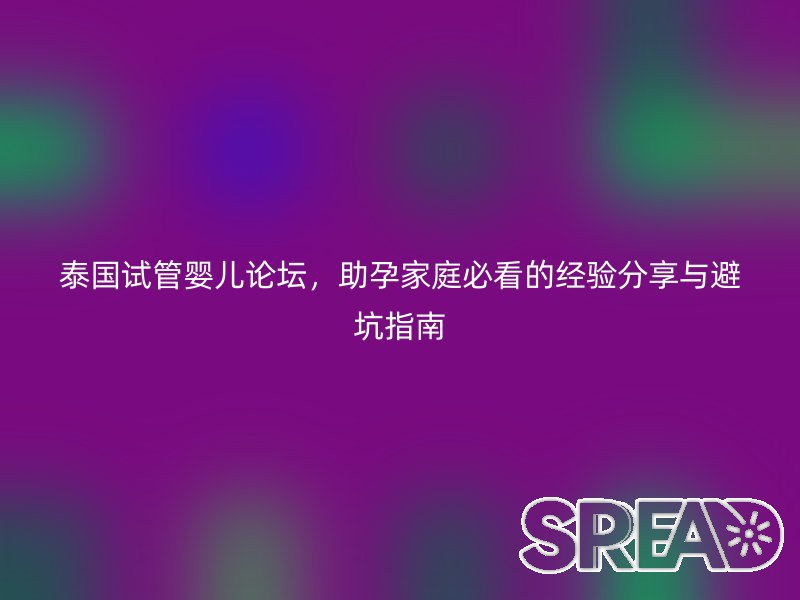 泰国试管婴儿论坛，助孕家庭必看的经验分享与避坑指南