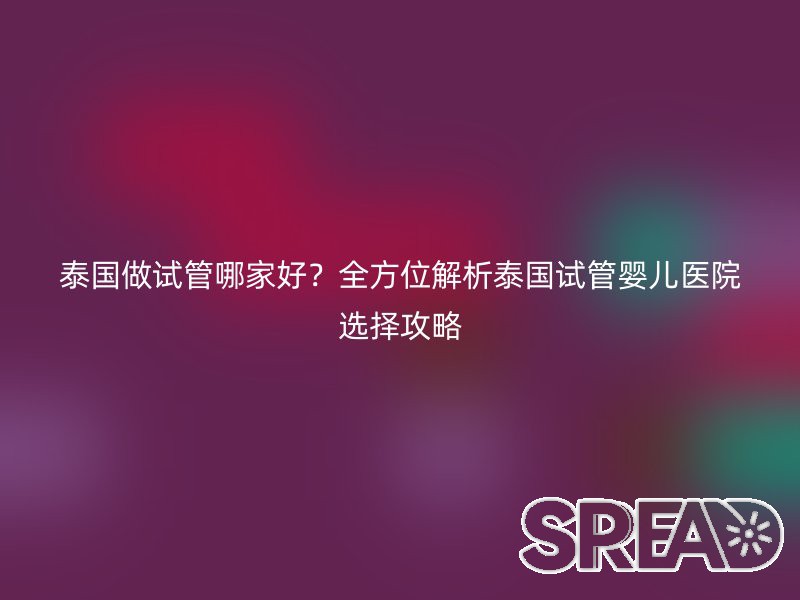 泰国做试管哪家好？全方位解析泰国试管婴儿医院选择攻略