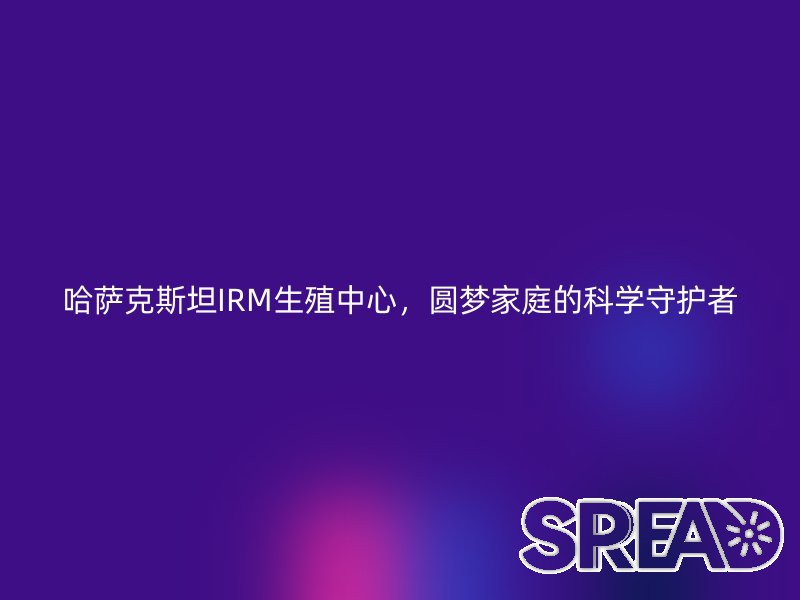 哈萨克斯坦IRM生殖中心，圆梦家庭的科学守护者