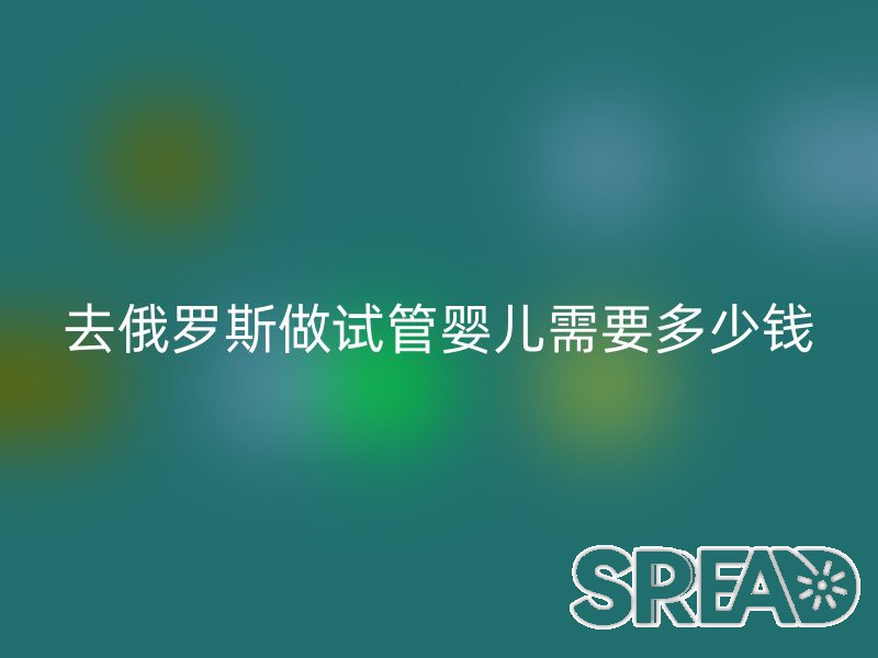 去俄罗斯做试管婴儿需要多少钱？费用详解与真实经历分享