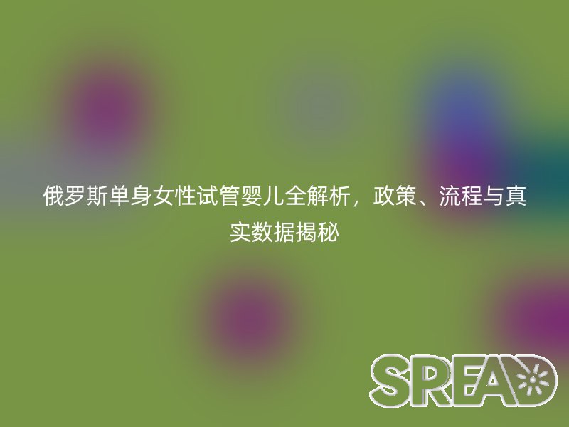 俄罗斯单身女性试管婴儿全解析，政策、流程与真实数据揭秘