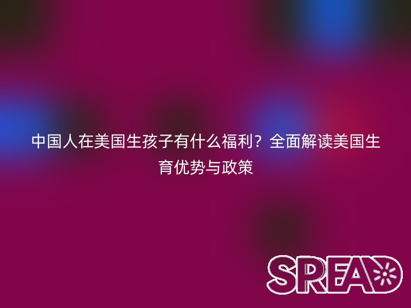 中国人在美国生孩子有什么福利？全面解读美国生育优势与政策