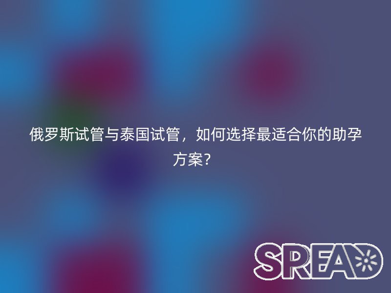 俄罗斯试管与泰国试管,如何选择最适合你的助孕方案?