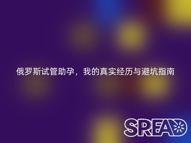俄罗斯试管助孕，我的真实经历与避坑指南