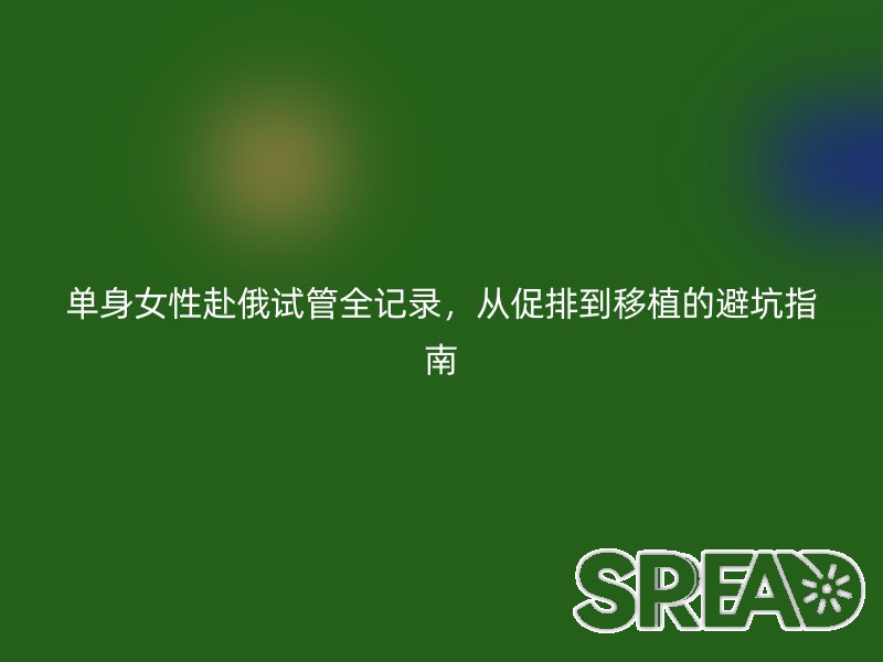 单身女性赴俄试管全记录，从促排到移植的避坑指南