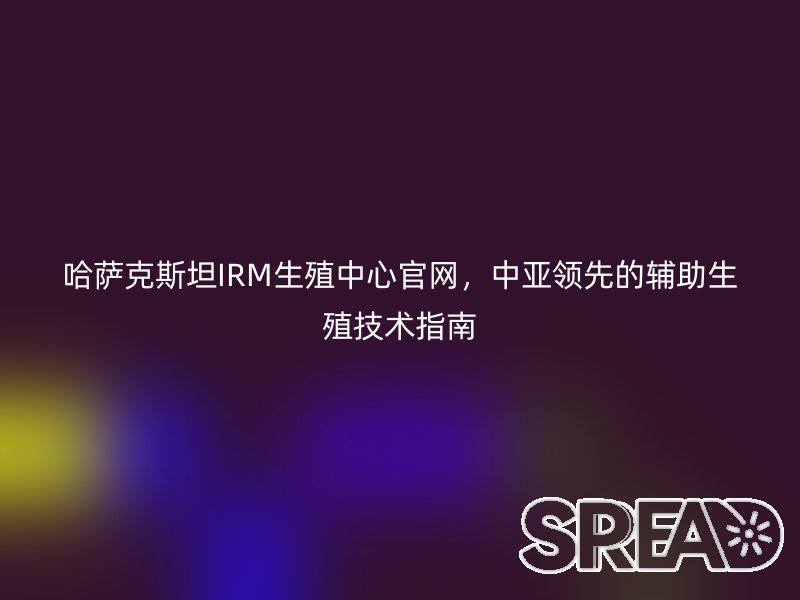 哈萨克斯坦IRM生殖中心官网，中亚领先的辅助生殖技术指南