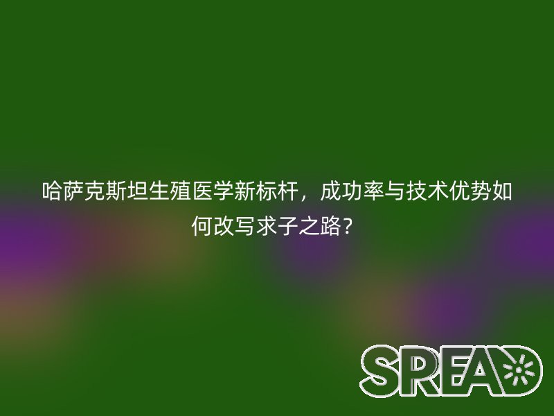 哈萨克斯坦生殖医学新标杆，成功率与技术优势如何改写求子之路？