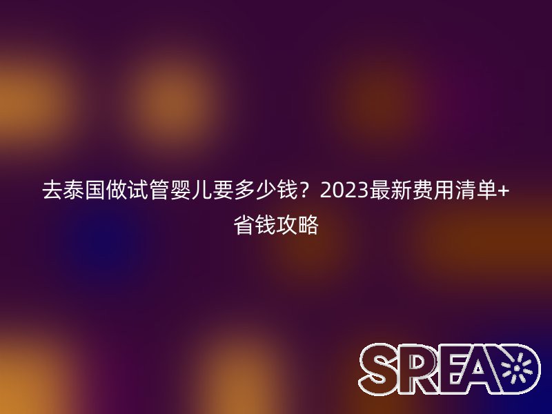 去泰国做试管婴儿要多少钱？2025最新费用清单+省钱攻略