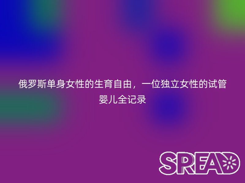 俄罗斯单身女性的生育自由，一位独立女性的试管婴儿全记录