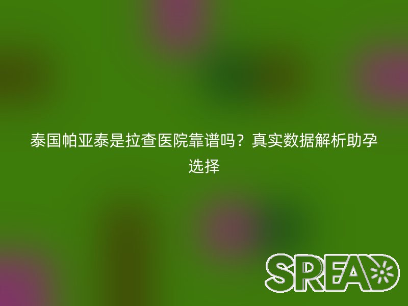 泰国帕亚泰是拉查医院靠谱吗？真实数据解析助孕选择