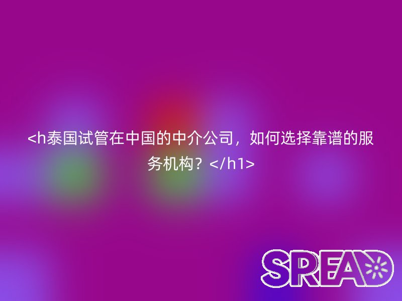 泰国试管在中国的中介公司，如何选择靠谱的服务机构？