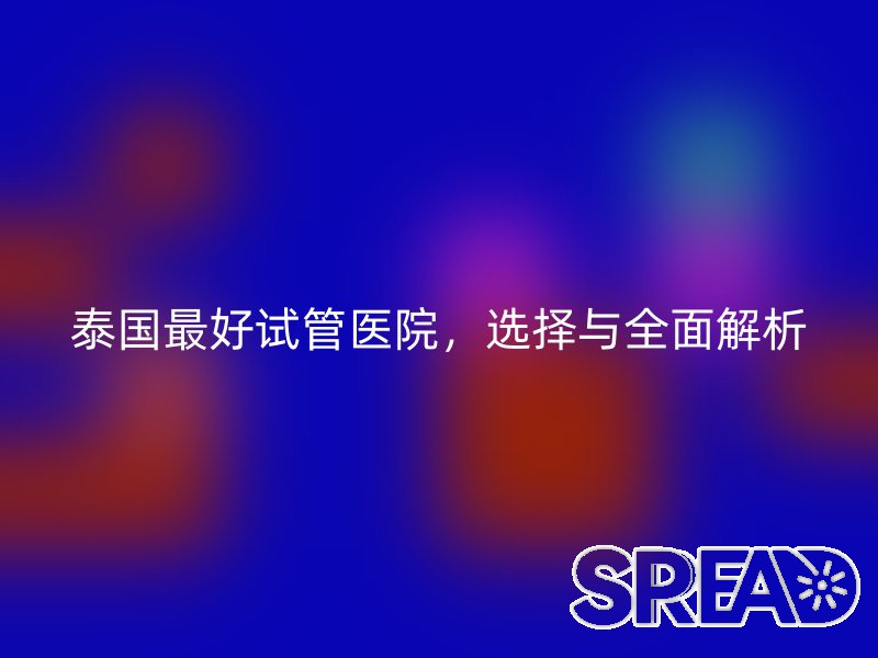 泰国最好试管医院，选择与全面解析