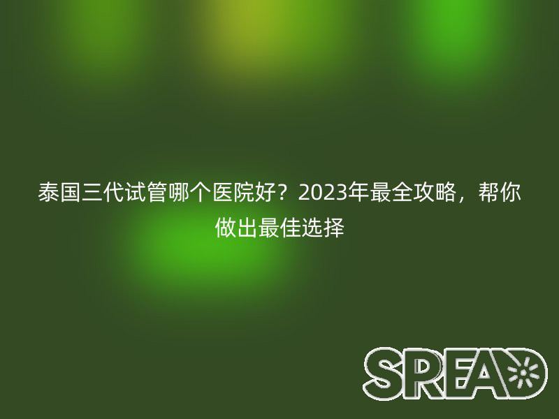 泰国三代试管哪个医院好？2023年最全攻略，帮你做出最佳选择