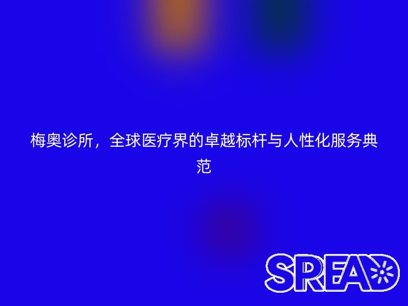 梅奥诊所，全球医疗界的卓越标杆与人性化服务典范