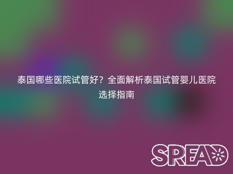 泰国哪些医院试管好？全面解析泰国试管婴儿医院选择指南