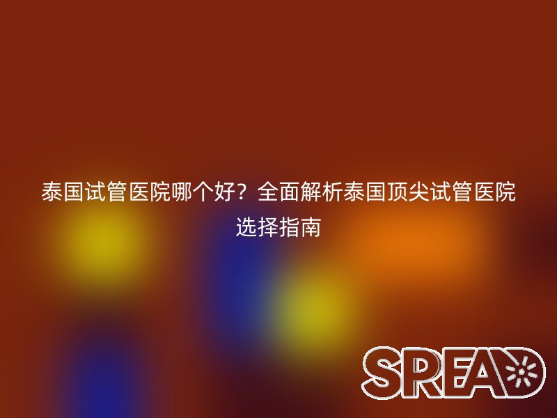 泰国试管医院哪个好？全面解析泰国顶尖试管医院选择指南