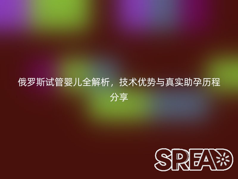 俄罗斯试管婴儿全解析，技术优势与真实助孕历程分享