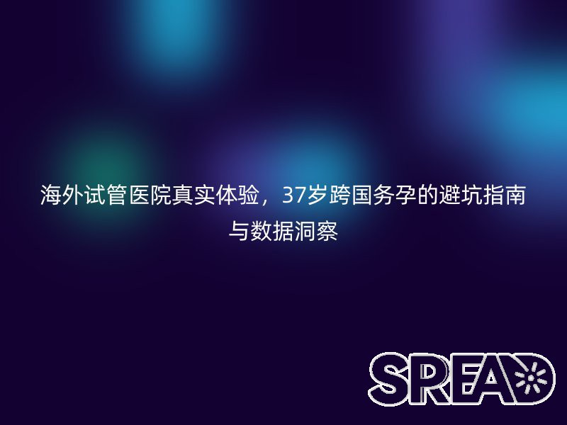 海外试管医院真实体验，37岁跨国务孕的避坑指南与数据洞察