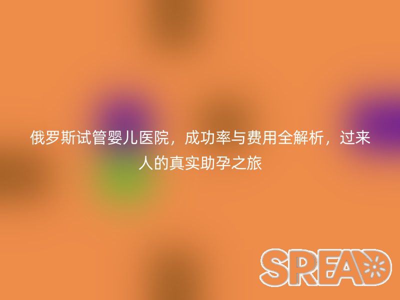 俄罗斯试管婴儿医院，成功率与费用全解析，过来人的真实助孕之旅