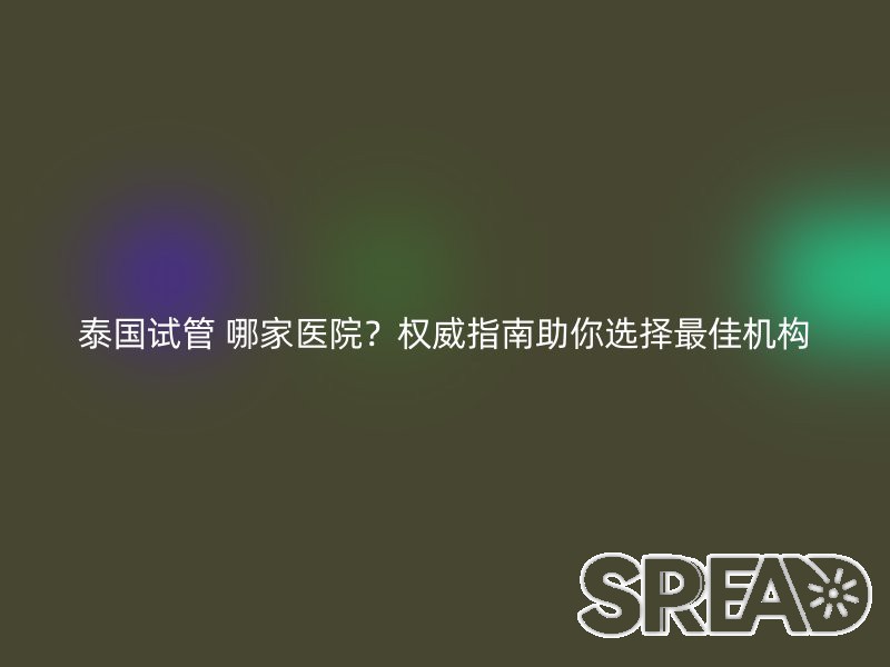 泰国试管 哪家医院？权威指南助你选择最佳机构