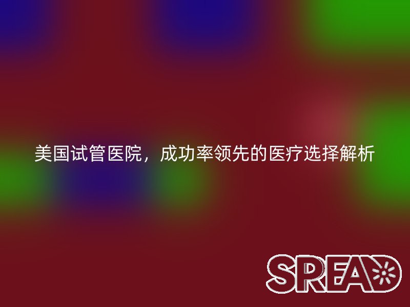 美国试管医院，成功率领先的医疗选择解析