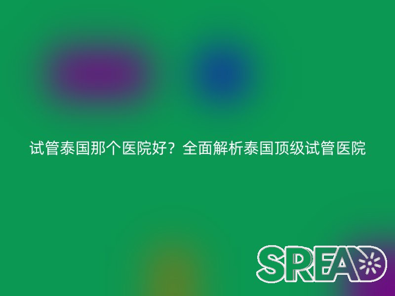 试管泰国那个医院好？全面解析泰国顶级试管医院