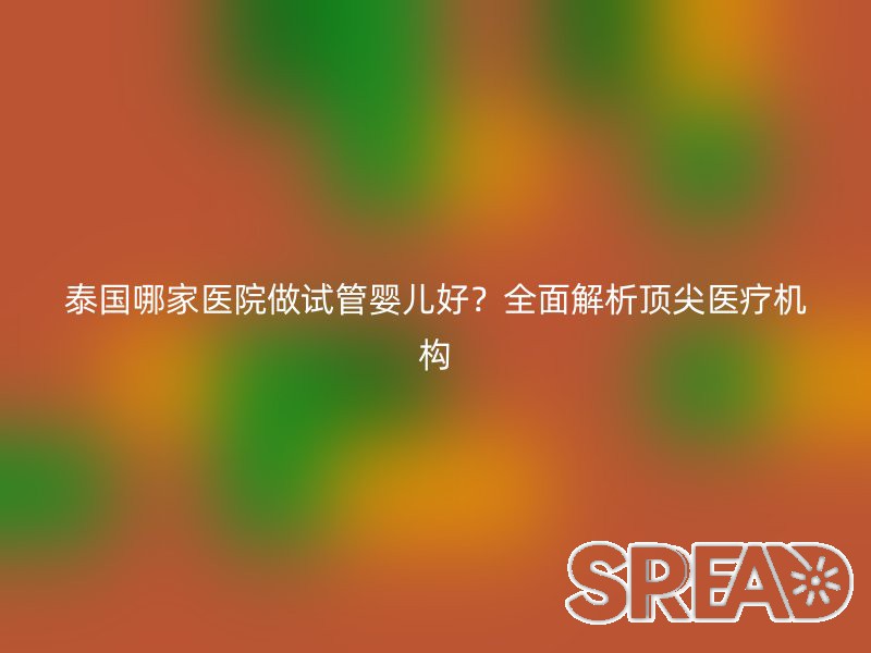 泰国哪家医院做试管婴儿好？全面解析顶尖医疗机构