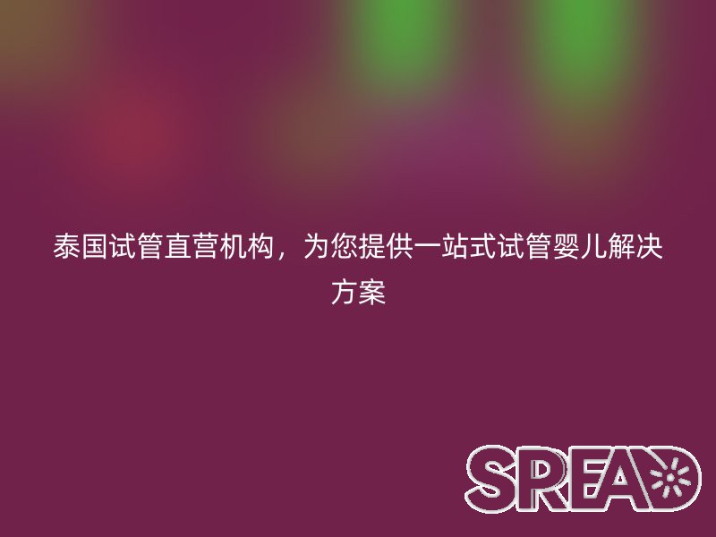泰国试管直营机构，为您提供一站式试管婴儿解决方案
