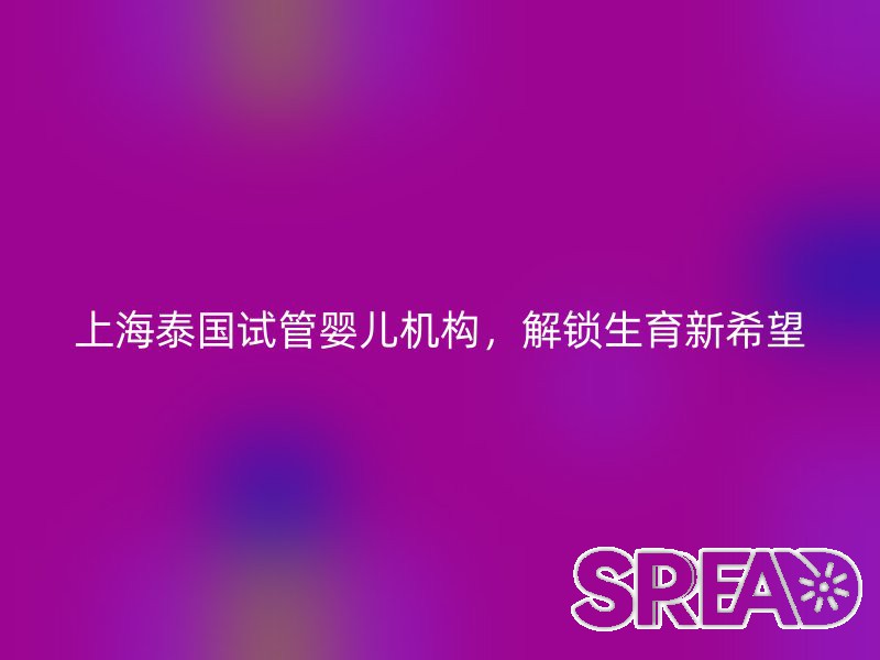 上海泰国试管婴儿机构，解锁生育新希望