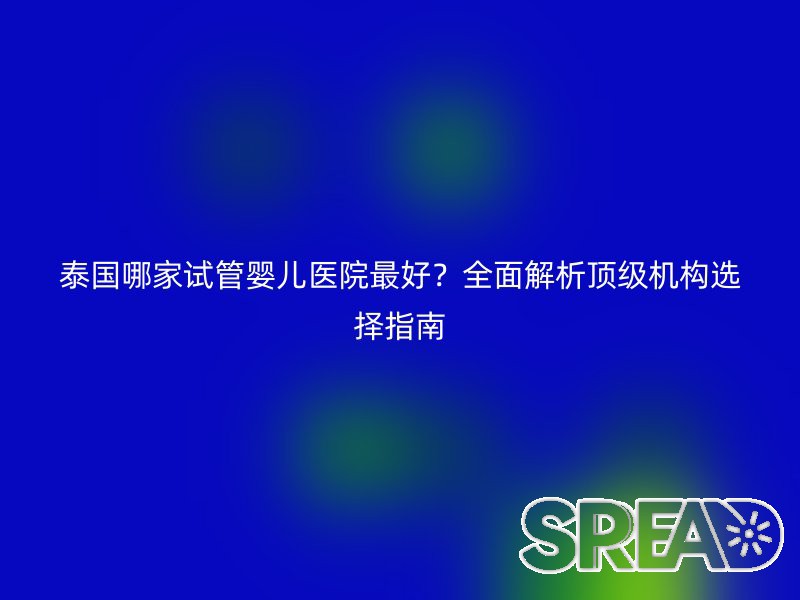 泰国哪家试管婴儿医院最好？全面解析顶级机构选择指南
