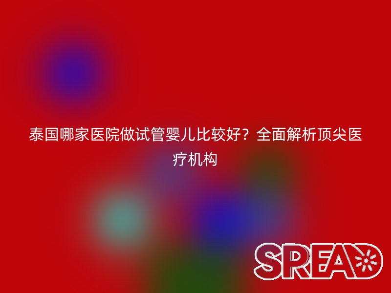 泰国哪家医院做试管婴儿比较好？全面解析顶尖医疗机构