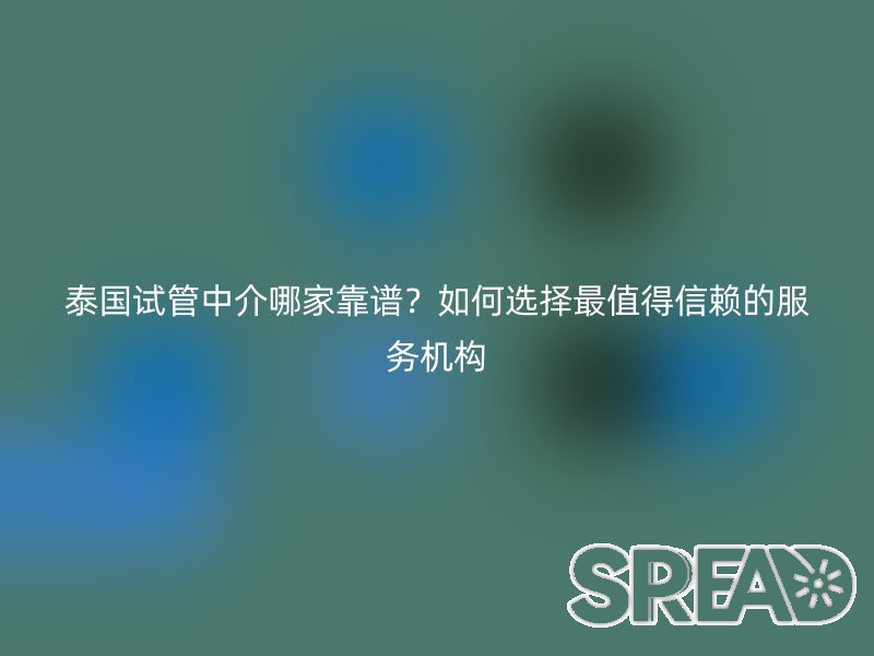 泰国试管中介哪家靠谱？如何选择最值得信赖的服务机构