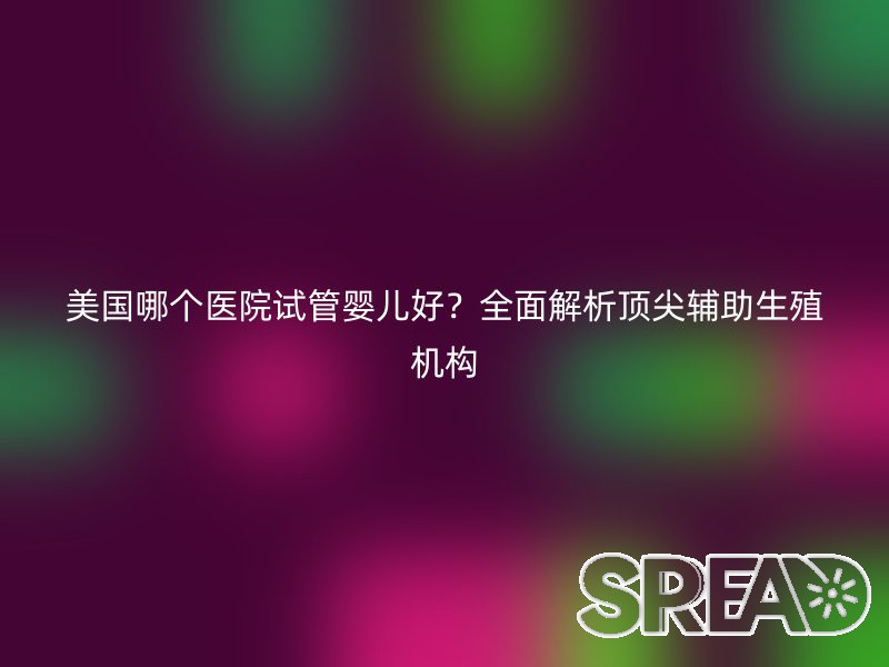 美国哪个医院试管婴儿好？全面解析顶尖辅助生殖机构