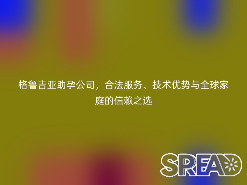 格鲁吉亚助孕公司，合法服务、技术优势与全球家庭的信赖之选