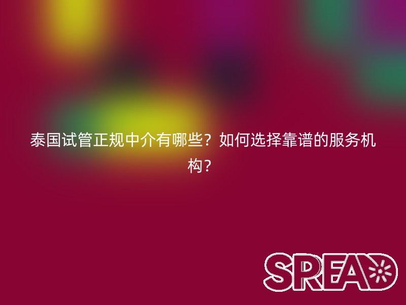 泰国试管正规中介有哪些？如何选择靠谱的服务机构？