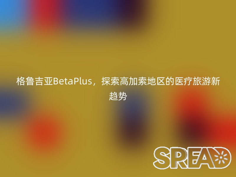 格鲁吉亚BetaPlus，探索高加索地区的医疗旅游新趋势