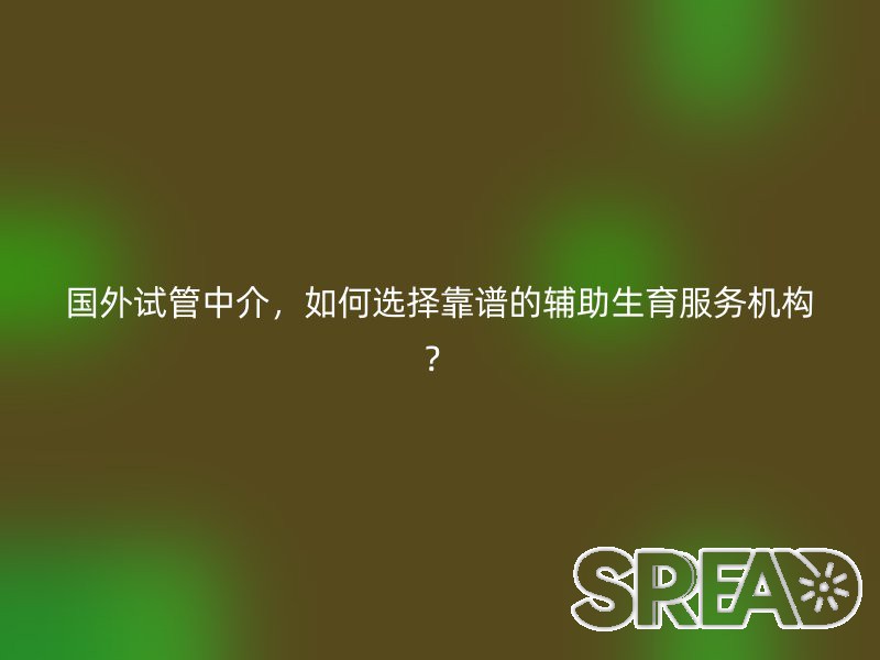 国外试管中介，如何选择靠谱的辅助生育服务机构？