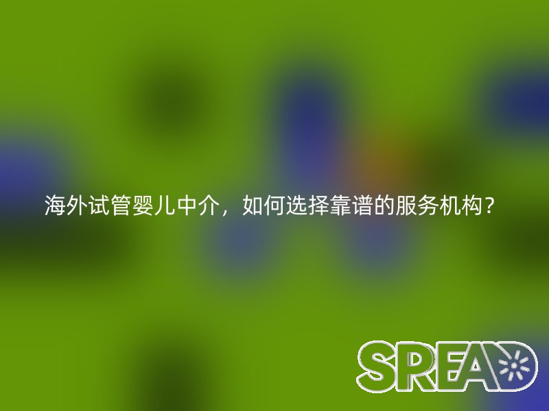 海外试管婴儿中介，如何选择靠谱的服务机构？